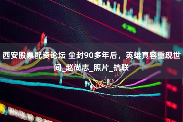 西安股票配资论坛 尘封90多年后，英雄真容重现世间_赵尚志_照片_抗联