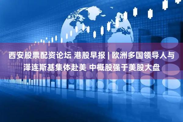 西安股票配资论坛 港股早报 | 欧洲多国领导人与泽连斯基集体赴美 中概股强于美股大盘