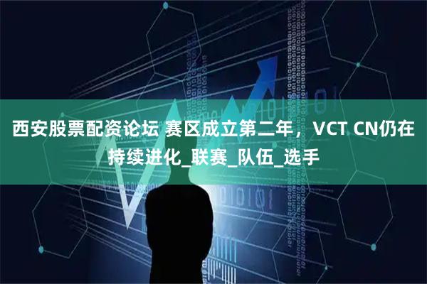 西安股票配资论坛 赛区成立第二年，VCT CN仍在持续进化_联赛_队伍_选手