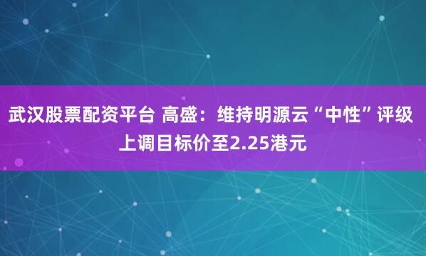 武汉股票配资平台 高盛：维持明源云“中性”评级 上调目标价至2.25港元