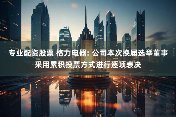 专业配资股票 格力电器: 公司本次换届选举董事采用累积投票方式进行逐项表决