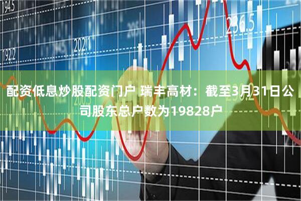 配资低息炒股配资门户 瑞丰高材：截至3月31日公司股东总户数为19828户