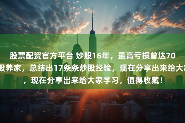 股票配资官方平台 炒股16年，最高亏损曾达70%，直到现在靠炒股养家，总结出17条条炒股经验，现在分享出来给大家学习，值得收藏！