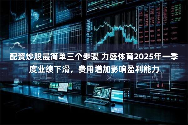 配资炒股最简单三个步骤 力盛体育2025年一季度业绩下滑，费用增加影响盈利能力