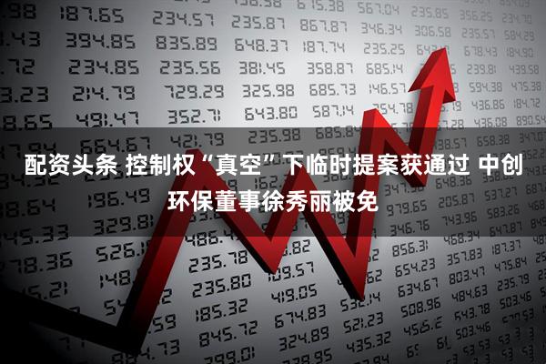 配资头条 控制权“真空”下临时提案获通过 中创环保董事徐秀丽被免