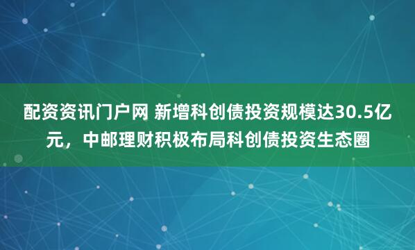 配资资讯门户网 新增科创债投资规模达30.5亿元，中邮理财积极布局科创债投资生态圈