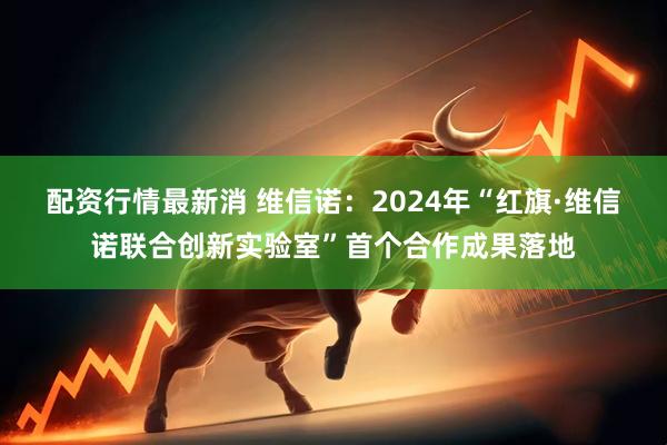 配资行情最新消 维信诺：2024年“红旗·维信诺联合创新实验室”首个合作成果落地