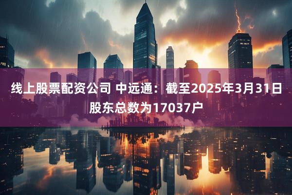 线上股票配资公司 中远通：截至2025年3月31日股东总数为17037户