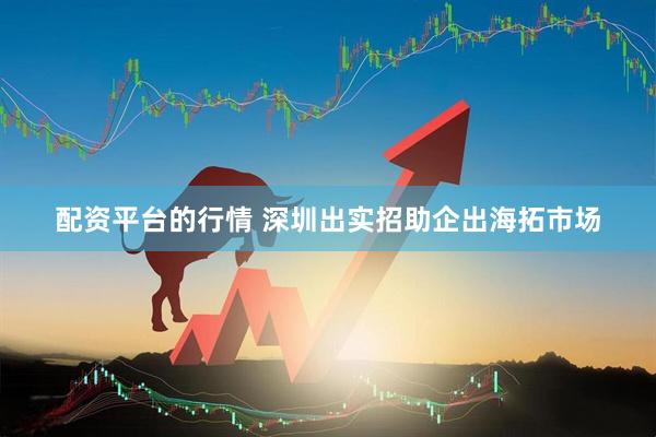 配资平台的行情 深圳出实招助企出海拓市场