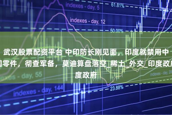 武汉股票配资平台 中印防长刚见面，印度就禁用中国零件，彻查军备，莫迪算盘落空_稀土_外交_印度政府
