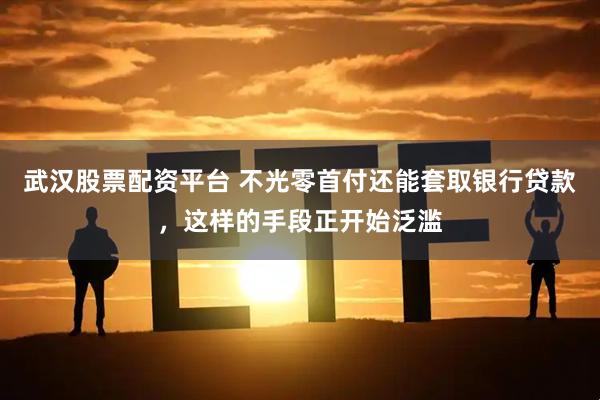 武汉股票配资平台 不光零首付还能套取银行贷款，这样的手段正开始泛滥