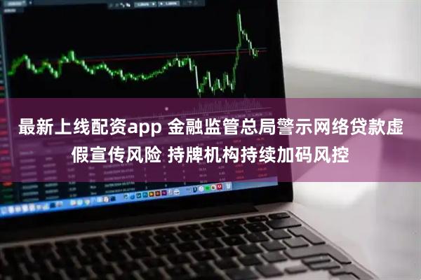 最新上线配资app 金融监管总局警示网络贷款虚假宣传风险 持牌机构持续加码风控