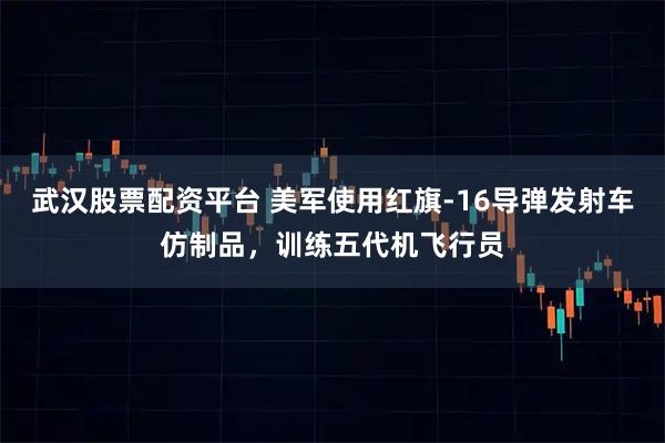 武汉股票配资平台 美军使用红旗-16导弹发射车仿制品，训练五代机飞行员
