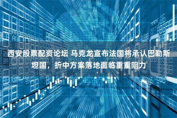西安股票配资论坛 马克龙宣布法国将承认巴勒斯坦国，折中方案落地面临重重阻力