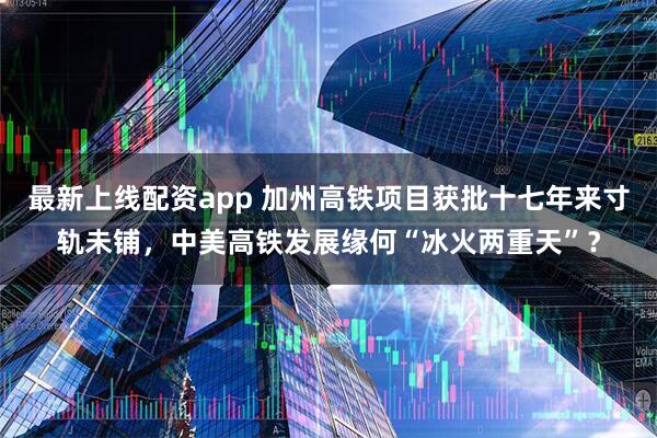 最新上线配资app 加州高铁项目获批十七年来寸轨未铺，中美高铁发展缘何“冰火两重天”？