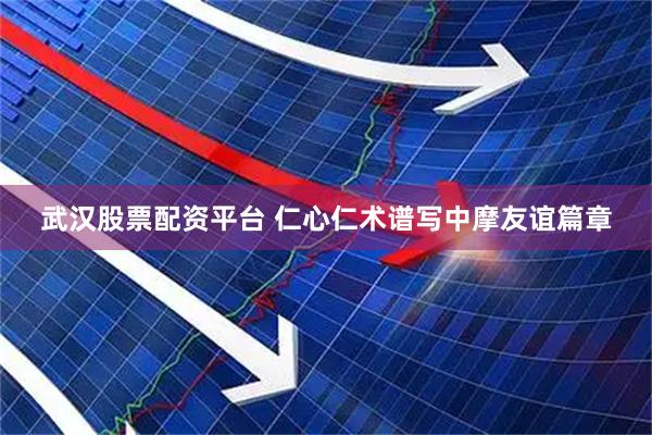 武汉股票配资平台 仁心仁术谱写中摩友谊篇章