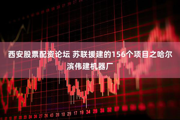 西安股票配资论坛 苏联援建的156个项目之哈尔滨伟建机器厂