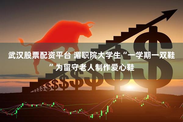 武汉股票配资平台 湄职院大学生“一学期一双鞋”为留守老人制作爱心鞋