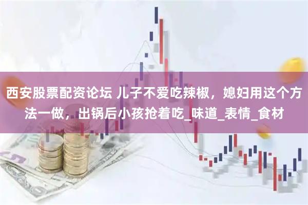 西安股票配资论坛 儿子不爱吃辣椒，媳妇用这个方法一做，出锅后小孩抢着吃_味道_表情_食材