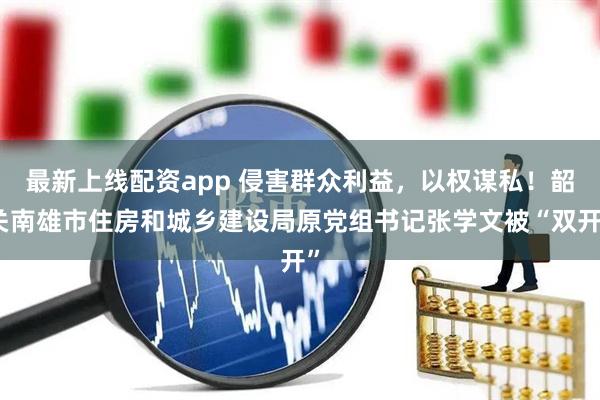 最新上线配资app 侵害群众利益，以权谋私！韶关南雄市住房和城乡建设局原党组书记张学文被“双开”