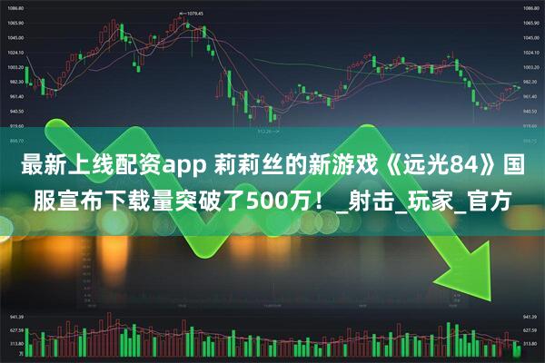 最新上线配资app 莉莉丝的新游戏《远光84》国服宣布下载量突破了500万！_射击_玩家_官方